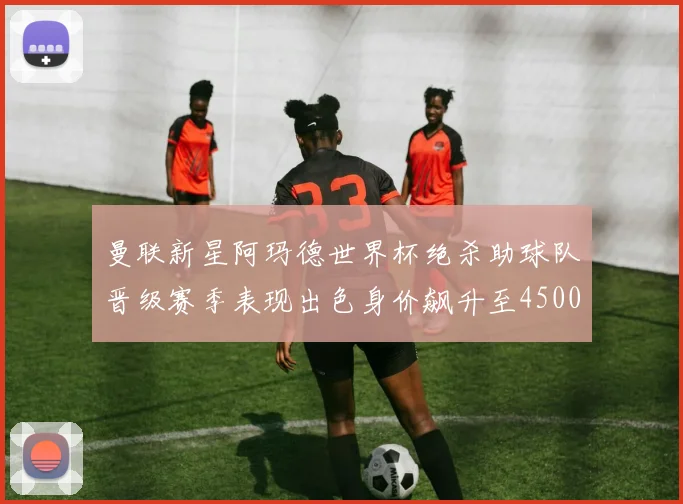 曼联新星阿玛德世界杯绝杀助球队晋级赛季表现出色身价飙升至4500万欧