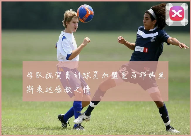 母队祝贺青训球员加盟皇马邓弗里斯表达感激之情