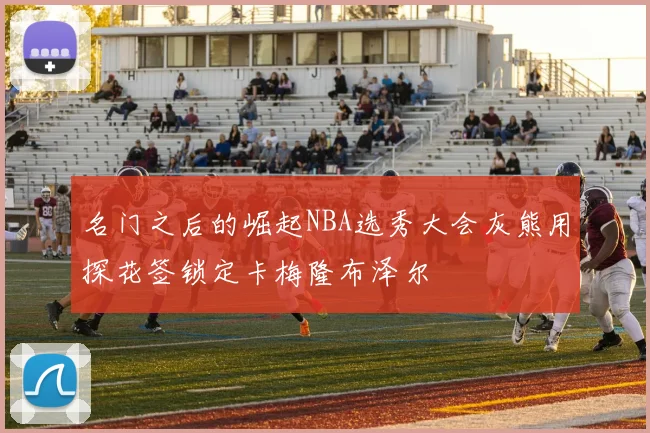 名门之后的崛起NBA选秀大会灰熊用探花签锁定卡梅隆布泽尔