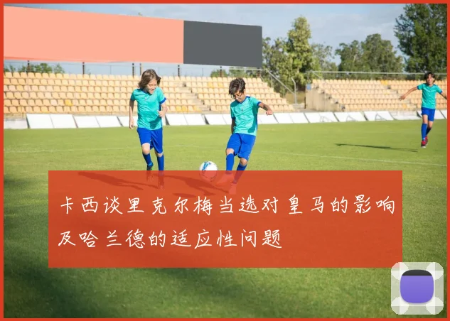 卡西谈里克尔梅当选对皇马的影响及哈兰德的适应性问题