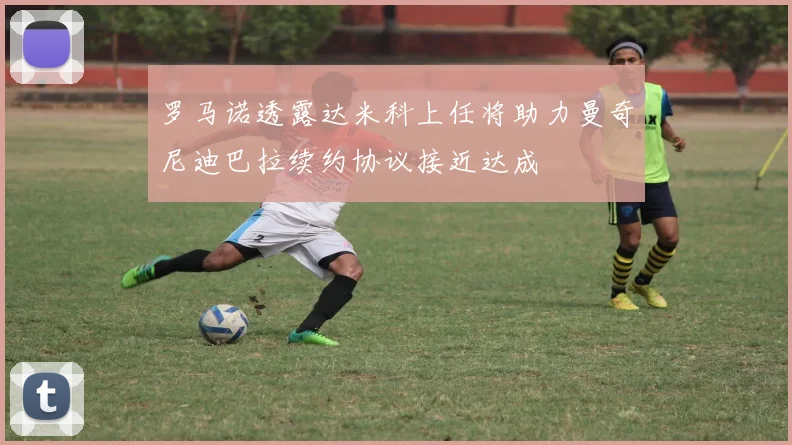 罗马诺透露达米科上任将助力曼奇尼迪巴拉续约协议接近达成