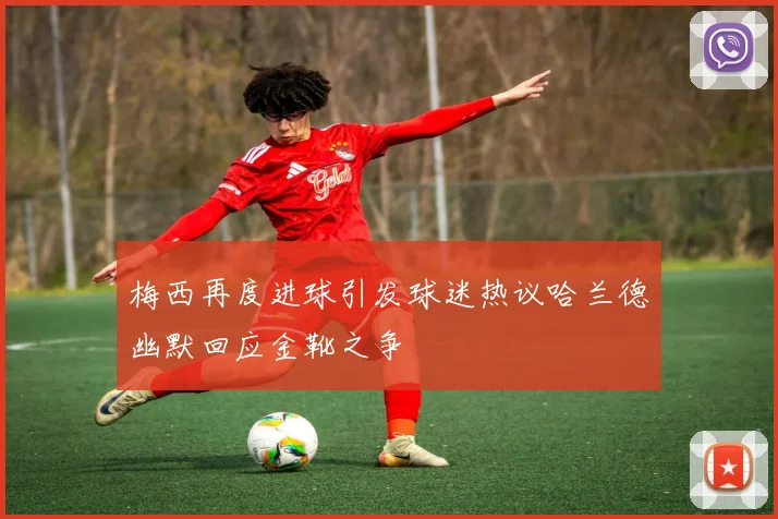 梅西再度进球引发球迷热议哈兰德幽默回应金靴之争