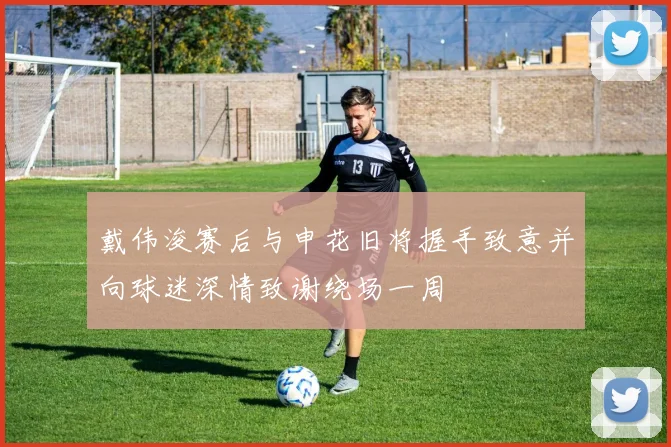 戴伟浚赛后与申花旧将握手致意并向球迷深情致谢绕场一周