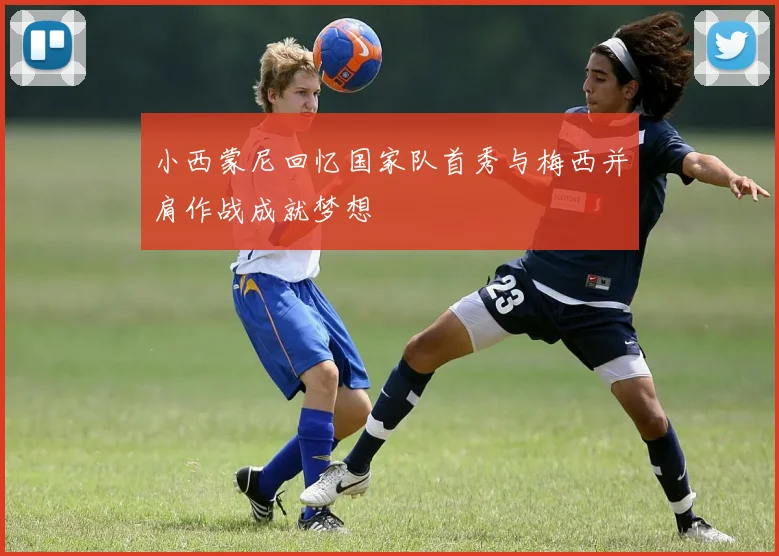 小西蒙尼回忆国家队首秀与梅西并肩作战成就梦想