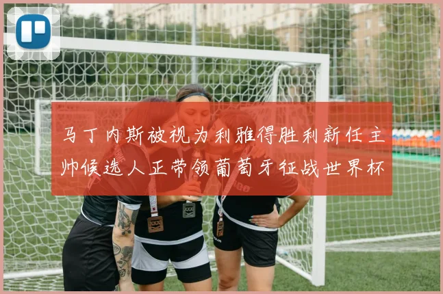 马丁内斯被视为利雅得胜利新任主帅候选人正带领葡萄牙征战世界杯