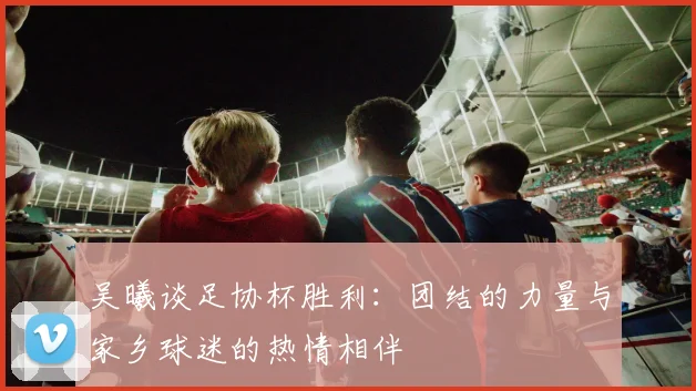 吴曦谈足协杯胜利：团结的力量与家乡球迷的热情相伴