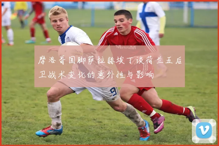 摩洛哥国脚萨拉赫埃丁谈荷兰五后卫战术变化的意外性与影响