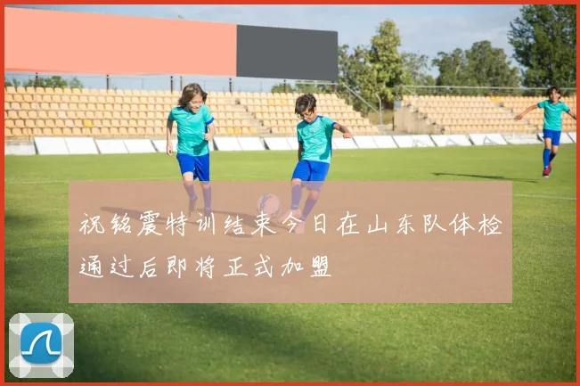 祝铭震特训结束今日在山东队体检通过后即将正式加盟