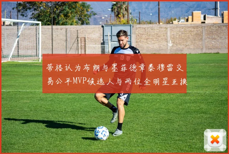 蒂格认为布朗与墨菲德章泰穆雷交易公平MVP候选人与两位全明星互换合理性分析