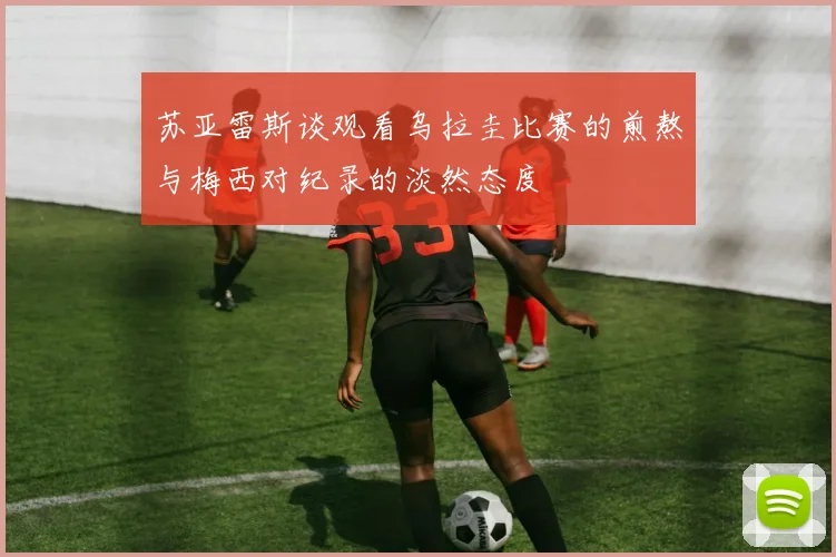 苏亚雷斯谈观看乌拉圭比赛的煎熬与梅西对纪录的淡然态度
