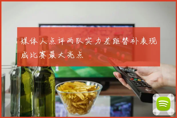 媒体人点评两队实力差距替补表现成比赛最大亮点
