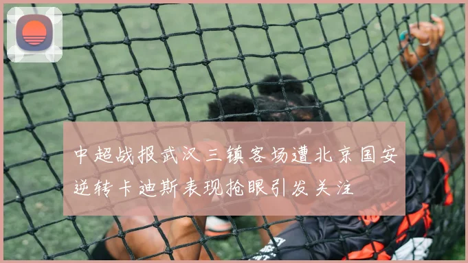 中超战报武汉三镇客场遭北京国安逆转卡迪斯表现抢眼引发关注