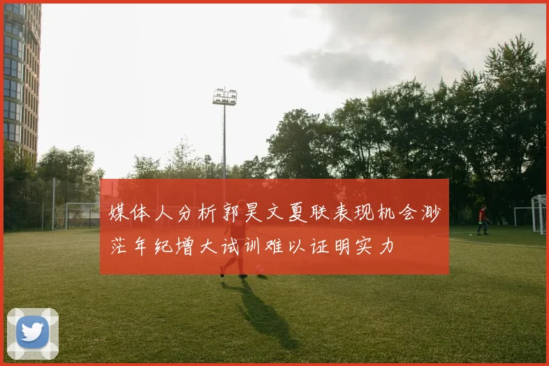 媒体人分析郭昊文夏联表现机会渺茫年纪增大试训难以证明实力