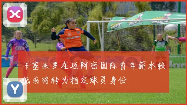 卡塞米罗在迈阿密国际首年薪水较低或将转为指定球员身份