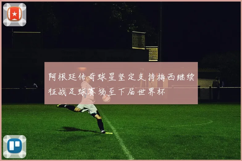 阿根廷传奇球星坚定支持梅西继续征战足球赛场至下届世界杯