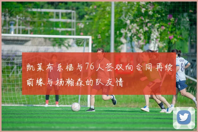 凯莱布乐福与76人签双向合同再续前缘与杨瀚森的队友情