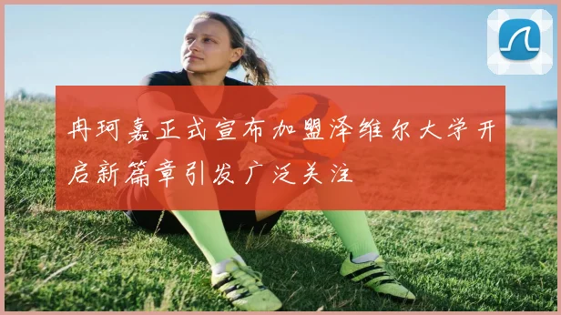 冉珂嘉正式宣布加盟泽维尔大学开启新篇章引发广泛关注